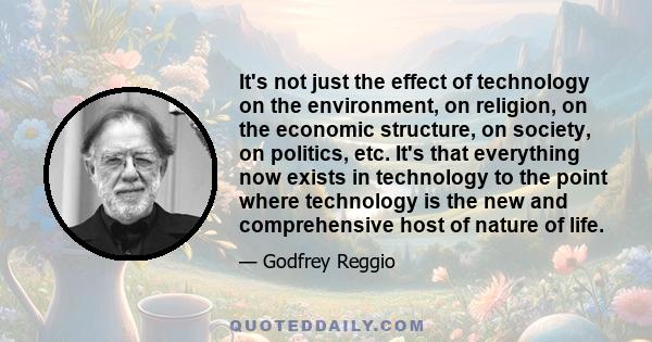 It's not just the effect of technology on the environment, on religion, on the economic structure, on society, on politics, etc. It's that everything now exists in technology to the point where technology is the new and
