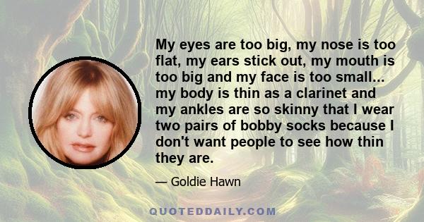 My eyes are too big, my nose is too flat, my ears stick out, my mouth is too big and my face is too small... my body is thin as a clarinet and my ankles are so skinny that I wear two pairs of bobby socks because I don't