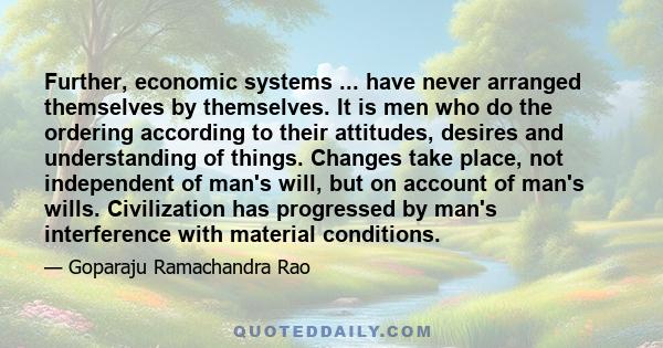 Further, economic systems ... have never arranged themselves by themselves. It is men who do the ordering according to their attitudes, desires and understanding of things. Changes take place, not independent of man's