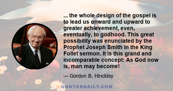 ... the whole design of the gospel is to lead us onward and upward to greater achievement, even, eventually, to godhood. This great possibility was enunciated by the Prophet Joseph Smith in the King Follet sermon. It is