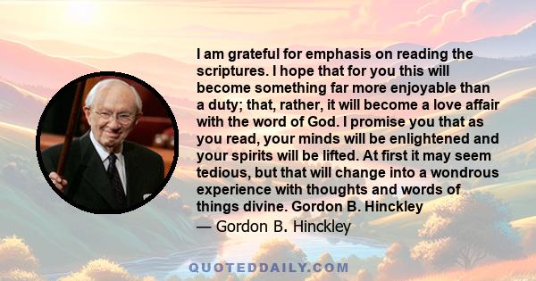 I am grateful for emphasis on reading the scriptures. I hope that for you this will become something far more enjoyable than a duty; that, rather, it will become a love affair with the word of God. I promise you that as