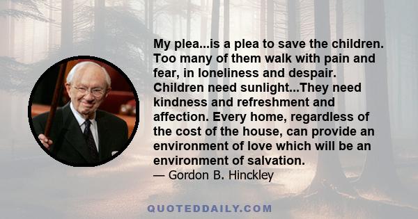 My plea...is a plea to save the children. Too many of them walk with pain and fear, in loneliness and despair. Children need sunlight...They need kindness and refreshment and affection. Every home, regardless of the