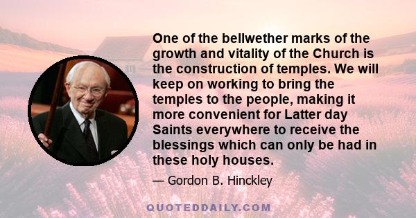 One of the bellwether marks of the growth and vitality of the Church is the construction of temples. We will keep on working to bring the temples to the people, making it more convenient for Latter day Saints everywhere