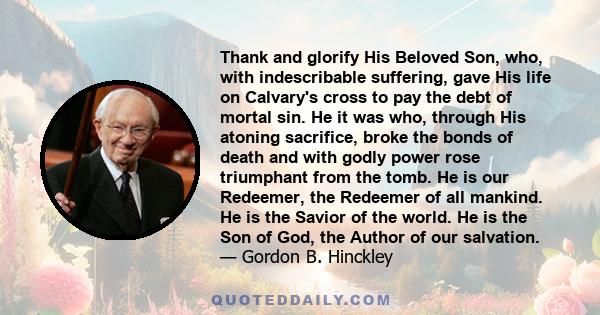 Thank and glorify His Beloved Son, who, with indescribable suffering, gave His life on Calvary's cross to pay the debt of mortal sin. He it was who, through His atoning sacrifice, broke the bonds of death and with godly