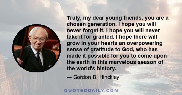 Truly, my dear young friends, you are a chosen generation. I hope you will never forget it. I hope you will never take it for granted. I hope there will grow in your hearts an overpowering sense of gratitude to God, who