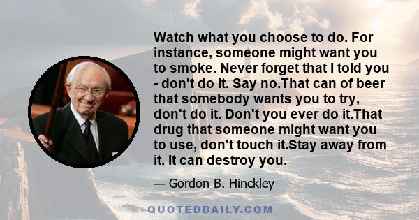 Watch what you choose to do. For instance, someone might want you to smoke. Never forget that I told you - don't do it. Say no.That can of beer that somebody wants you to try, don't do it. Don't you ever do it.That drug