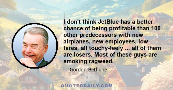 I don't think JetBlue has a better chance of being profitable than 100 other predecessors with new airplanes, new employees, low fares, all touchy-feely ... all of them are losers. Most of these guys are smoking ragweed.