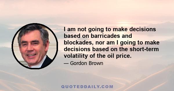 I am not going to make decisions based on barricades and blockades, nor am I going to make decisions based on the short-term volatility of the oil price.