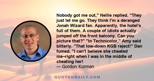 Nobody got me out, Nellie replied. They just let me go. They think I'm a deranged Jonah Wizard fan. Apparently, the hotel's full of them. A couple of idiots actually jumped off the front balcony. Can you picture that?