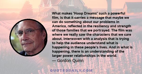 What makes 'Hoop Dreams' such a powerful film, is that it carries a message that maybe we can do something about our problems in America, reflected in the resiliency and strength of those families that we portrayed. The