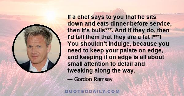 If a chef says to you that he sits down and eats dinner before service, then it's bulls***. And if they do, then I'd tell them that they are a fat f***! You shouldn't indulge, because you need to keep your palate on