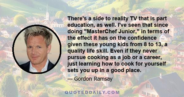 There's a side to reality TV that is part education, as well. I've seen that since doing MasterChef Junior, in terms of the effect it has on the confidence given these young kids from 8 to 13, a quality life skill. Even