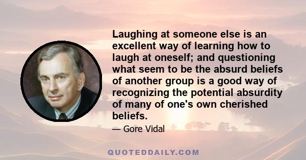 Laughing at someone else is an excellent way of learning how to laugh at oneself; and questioning what seem to be the absurd beliefs of another group is a good way of recognizing the potential absurdity of many of one's