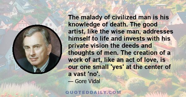 The malady of civilized man is his knowledge of death. The good artist, like the wise man, addresses himself to life and invests with his private vision the deeds and thoughts of men. The creation of a work of art, like
