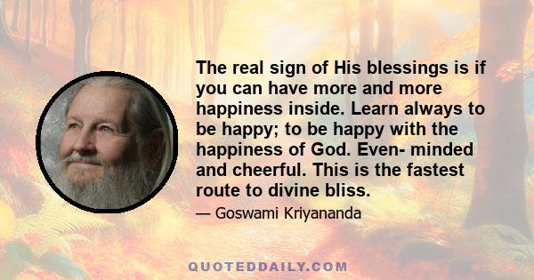 The real sign of His blessings is if you can have more and more happiness inside. Learn always to be happy; to be happy with the happiness of God. Even- minded and cheerful. This is the fastest route to divine bliss.