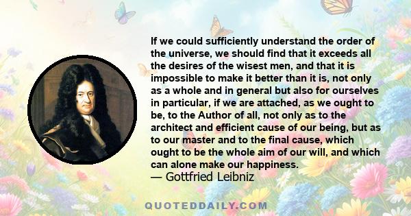 If we could sufficiently understand the order of the universe, we should find that it exceeds all the desires of the wisest men, and that it is impossible to make it better than it is, not only as a whole and in general