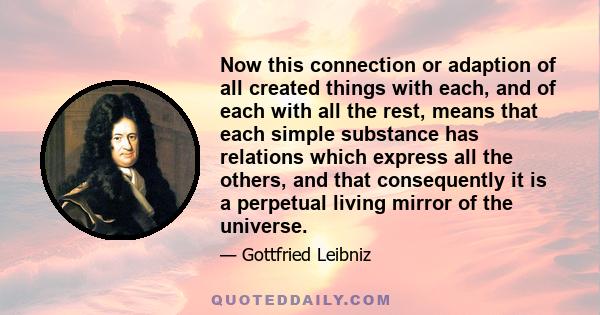 Now this connection or adaption of all created things with each, and of each with all the rest, means that each simple substance has relations which express all the others, and that consequently it is a perpetual living