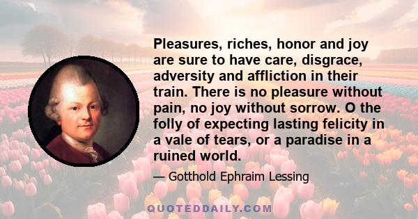 Pleasures, riches, honor and joy are sure to have care, disgrace, adversity and affliction in their train. There is no pleasure without pain, no joy without sorrow. O the folly of expecting lasting felicity in a vale of