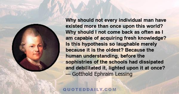 Why should not every individual man have existed more than once upon this world? Why should I not come back as often as I am capable of acquiring fresh knowledge? Is this hypothesis so laughable merely because it is the