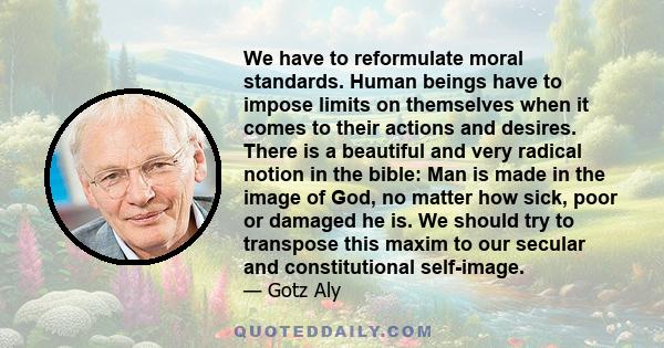 We have to reformulate moral standards. Human beings have to impose limits on themselves when it comes to their actions and desires. There is a beautiful and very radical notion in the bible: Man is made in the image of