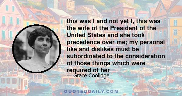 this was I and not yet I, this was the wife of the President of the United States and she took precedence over me; my personal like and dislikes must be subordinated to the consideration of those things which were