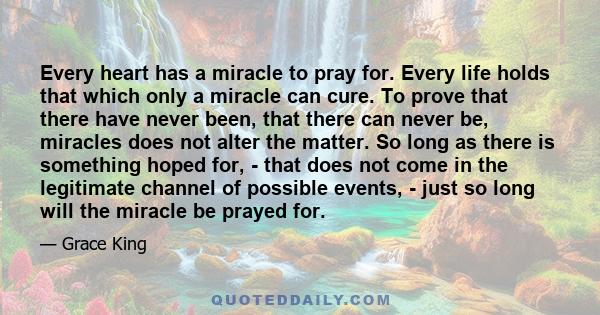 Every heart has a miracle to pray for. Every life holds that which only a miracle can cure. To prove that there have never been, that there can never be, miracles does not alter the matter. So long as there is something