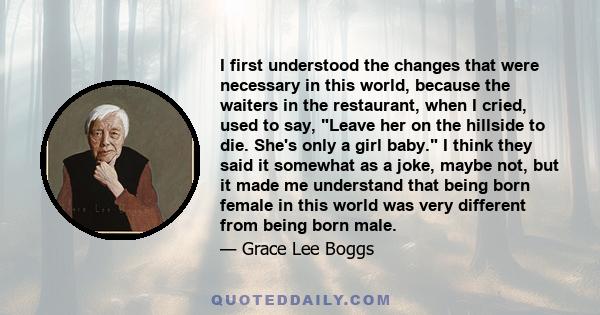 I first understood the changes that were necessary in this world, because the waiters in the restaurant, when I cried, used to say, Leave her on the hillside to die. She's only a girl baby. I think they said it somewhat