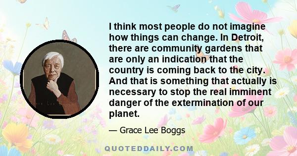 I think most people do not imagine how things can change. In Detroit, there are community gardens that are only an indication that the country is coming back to the city. And that is something that actually is necessary