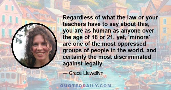 Regardless of what the law or your teachers have to say about this, you are as human as anyone over the age of 18 or 21, yet, 'minors' are one of the most oppressed groups of people in the world, and certainly the most