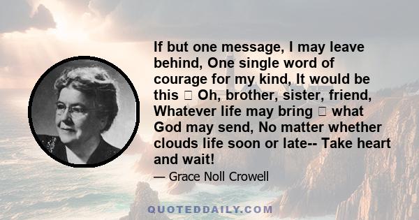 If but one message, I may leave behind, One single word of courage for my kind, It would be this Oh, brother, sister, friend, Whatever life may bring what God may send, No matter whether clouds life soon or late--