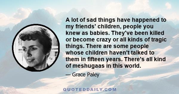 A lot of sad things have happened to my friends' children, people you knew as babies. They've been killed or become crazy or all kinds of tragic things. There are some people whose children haven't talked to them in