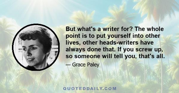 But what's a writer for? The whole point is to put yourself into other lives, other heads-writers have always done that. If you screw up, so someone will tell you, that's all.