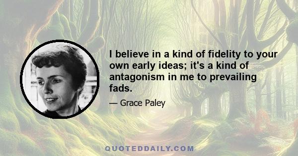 I believe in a kind of fidelity to your own early ideas; it's a kind of antagonism in me to prevailing fads.