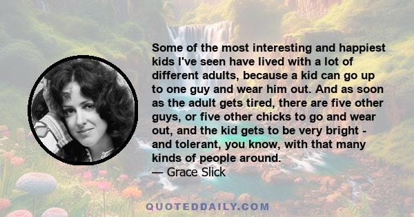 Some of the most interesting and happiest kids I've seen have lived with a lot of different adults, because a kid can go up to one guy and wear him out. And as soon as the adult gets tired, there are five other guys, or