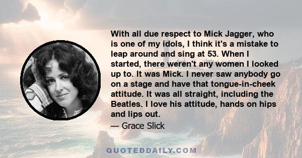With all due respect to Mick Jagger, who is one of my idols, I think it's a mistake to leap around and sing at 53. When I started, there weren't any women I looked up to. It was Mick. I never saw anybody go on a stage