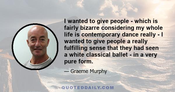 I wanted to give people - which is fairly bizarre considering my whole life is contemporary dance really - I wanted to give people a really fulfilling sense that they had seen a white classical ballet - in a very pure