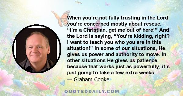 When you’re not fully trusting in the Lord you’re concerned mostly about rescue. “I’m a Christian, get me out of here!” And the Lord is saying, “You’re kidding, right? I want to teach you who you are in this situation!”