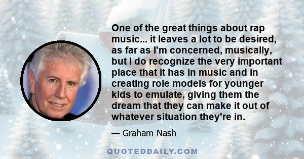 One of the great things about rap music... it leaves a lot to be desired, as far as I'm concerned, musically, but I do recognize the very important place that it has in music and in creating role models for younger kids