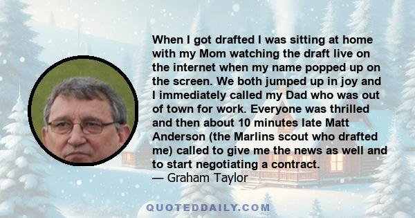 When I got drafted I was sitting at home with my Mom watching the draft live on the internet when my name popped up on the screen. We both jumped up in joy and I immediately called my Dad who was out of town for work.