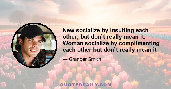 New socialize by insulting each other, but don`t really mean it. Woman socialize by complimenting each other but don`t really mean it