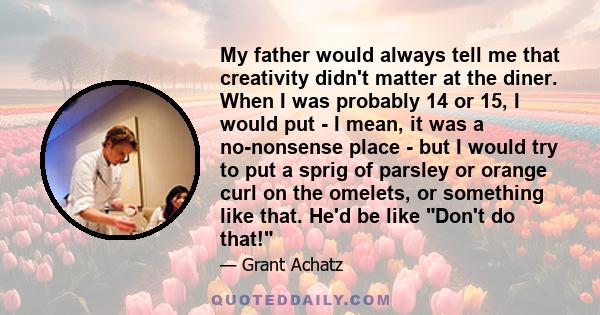 My father would always tell me that creativity didn't matter at the diner. When I was probably 14 or 15, I would put - I mean, it was a no-nonsense place - but I would try to put a sprig of parsley or orange curl on the