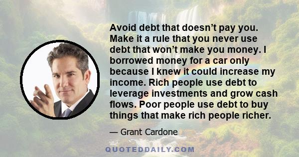 Avoid debt that doesn’t pay you. Make it a rule that you never use debt that won’t make you money. I borrowed money for a car only because I knew it could increase my income. Rich people use debt to leverage investments