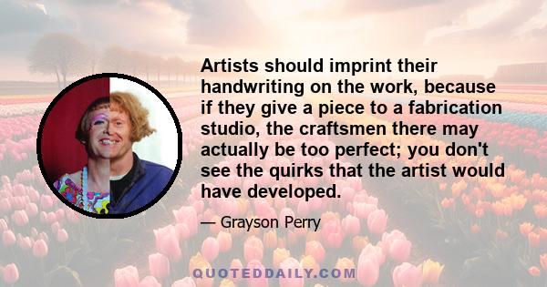 Artists should imprint their handwriting on the work, because if they give a piece to a fabrication studio, the craftsmen there may actually be too perfect; you don't see the quirks that the artist would have developed.