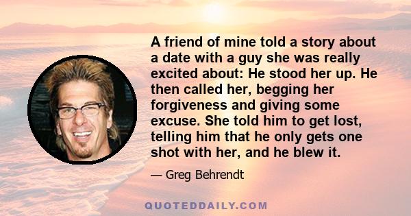 A friend of mine told a story about a date with a guy she was really excited about: He stood her up. He then called her, begging her forgiveness and giving some excuse. She told him to get lost, telling him that he only