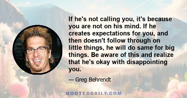 If he's not calling you, it's because you are not on his mind. If he creates expectations for you, and then doesn't follow through on little things, he will do same for big things. Be aware of this and realize that he's