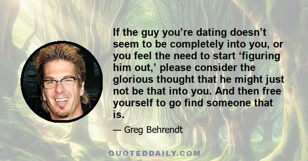 If the guy you’re dating doesn’t seem to be completely into you, or you feel the need to start ‘figuring him out,’ please consider the glorious thought that he might just not be that into you. And then free yourself to
