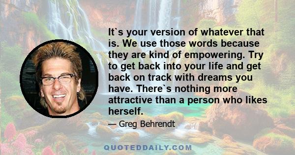 It`s your version of whatever that is. We use those words because they are kind of empowering. Try to get back into your life and get back on track with dreams you have. There`s nothing more attractive than a person who