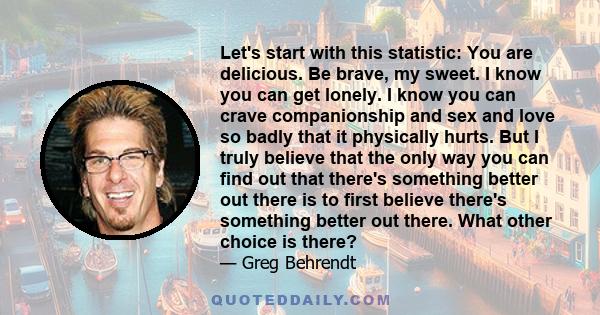 Let's start with this statistic: You are delicious. Be brave, my sweet. I know you can get lonely. I know you can crave companionship and sex and love so badly that it physically hurts. But I truly believe that the only