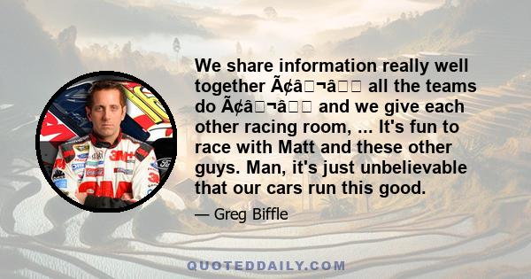 We share information really well together ââ¬â all the teams do ââ¬â and we give each other racing room, ... It's fun to race with Matt and these other guys. Man, it's just unbelievable that our cars run this