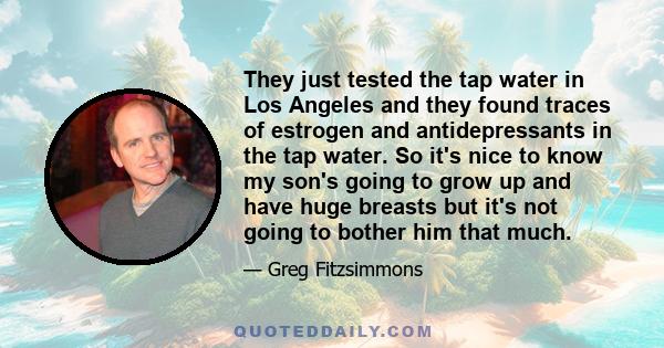 They just tested the tap water in Los Angeles and they found traces of estrogen and antidepressants in the tap water. So it's nice to know my son's going to grow up and have huge breasts but it's not going to bother him